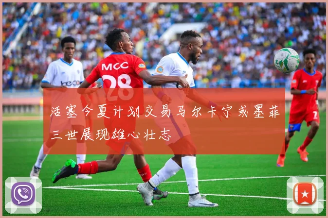活塞今夏计划交易马尔卡宁或墨菲三世展现雄心壮志