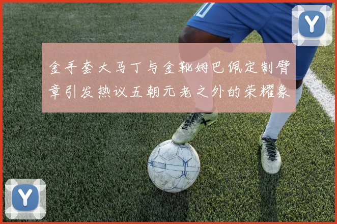 金手套大马丁与金靴姆巴佩定制臂章引发热议五朝元老之外的荣耀象征