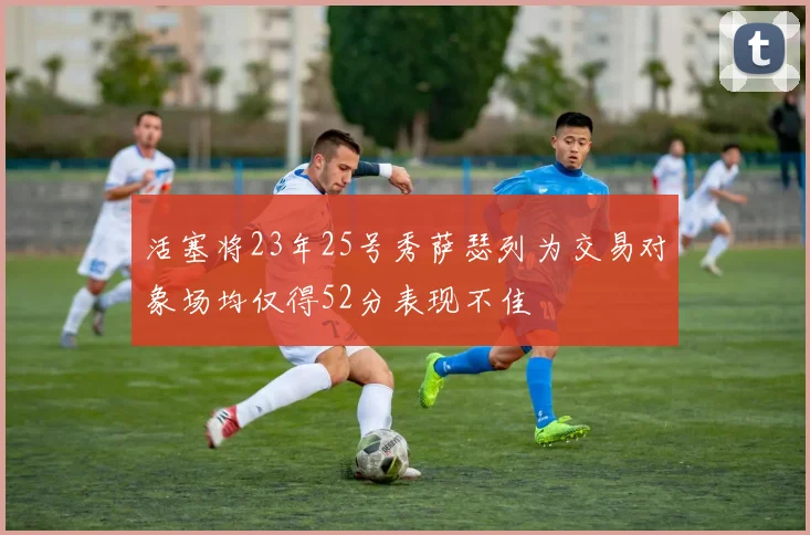 活塞将23年25号秀萨瑟列为交易对象场均仅得52分表现不佳