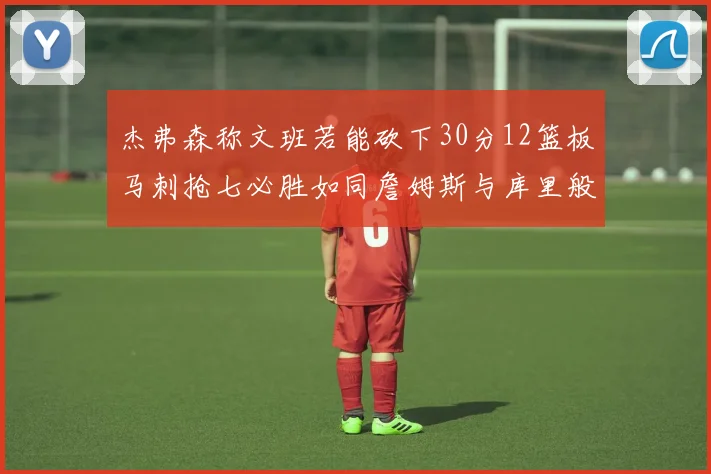 杰弗森称文班若能砍下30分12篮板马刺抢七必胜如同詹姆斯与库里般出色