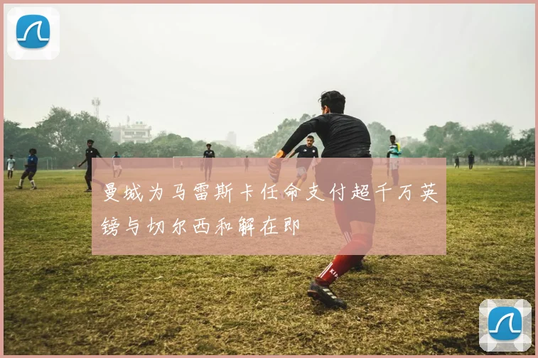 曼城为马雷斯卡任命支付超千万英镑与切尔西和解在即