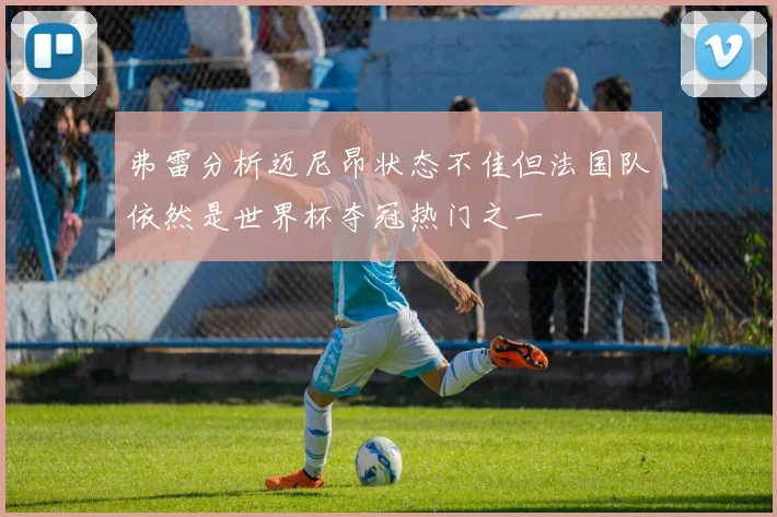弗雷分析迈尼昂状态不佳但法国队依然是世界杯夺冠热门之一