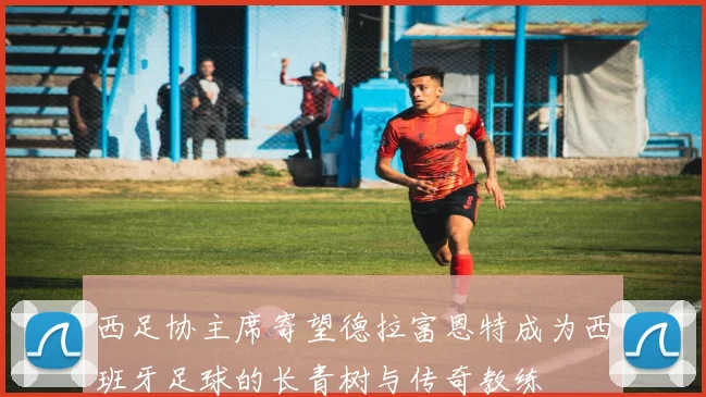 西足协主席寄望德拉富恩特成为西班牙足球的长青树与传奇教练