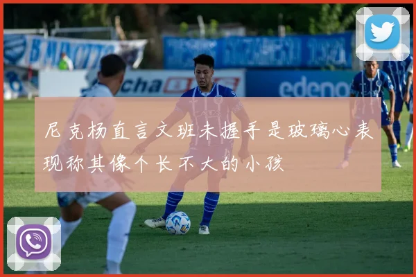 尼克杨直言文班未握手是玻璃心表现称其像个长不大的小孩