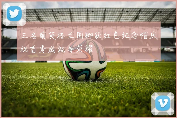 三名前英格兰国脚获红色纪念帽庆祝首秀成就与荣耀