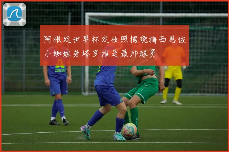 阿根廷世界杯定妆照揭晓梅西恩佐小蜘蛛劳塔罗谁是最帅球员