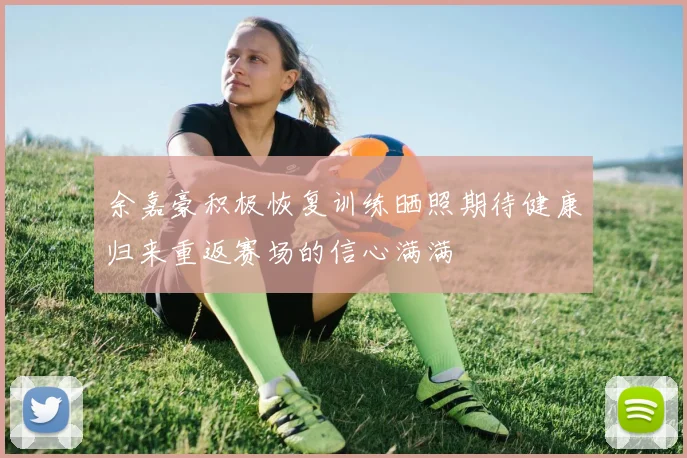 余嘉豪积极恢复训练晒照期待健康归来重返赛场的信心满满